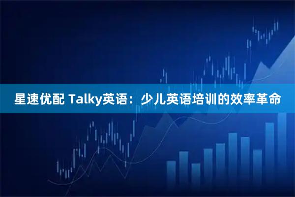 星速优配 Talky英语：少儿英语培训的效率革命