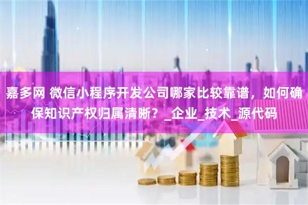 嘉多网 微信小程序开发公司哪家比较靠谱，如何确保知识产权归属清晰？_企业_技术_源代码