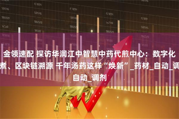 金领速配 探访华润江中智慧中药代煎中心：数字化煎煮、区块链溯源 千年汤药这样“焕新”_药材_自动_调剂